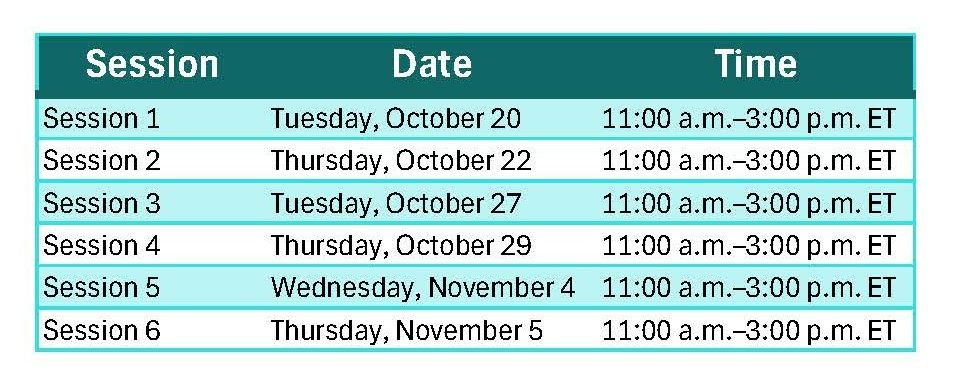 Session 1: Tuesday, Oct 20 11-3 ET, Session 2: Thurs Oct 22 11-3 ET, Session 3: Tues Oct 27 11-3 ET, Session 4: Thurs Oct 29 11-3 ET, Session 5: Wed Nov 4 11-3 ET, Session 6: Thurs Nov 5 11-3 ET. 