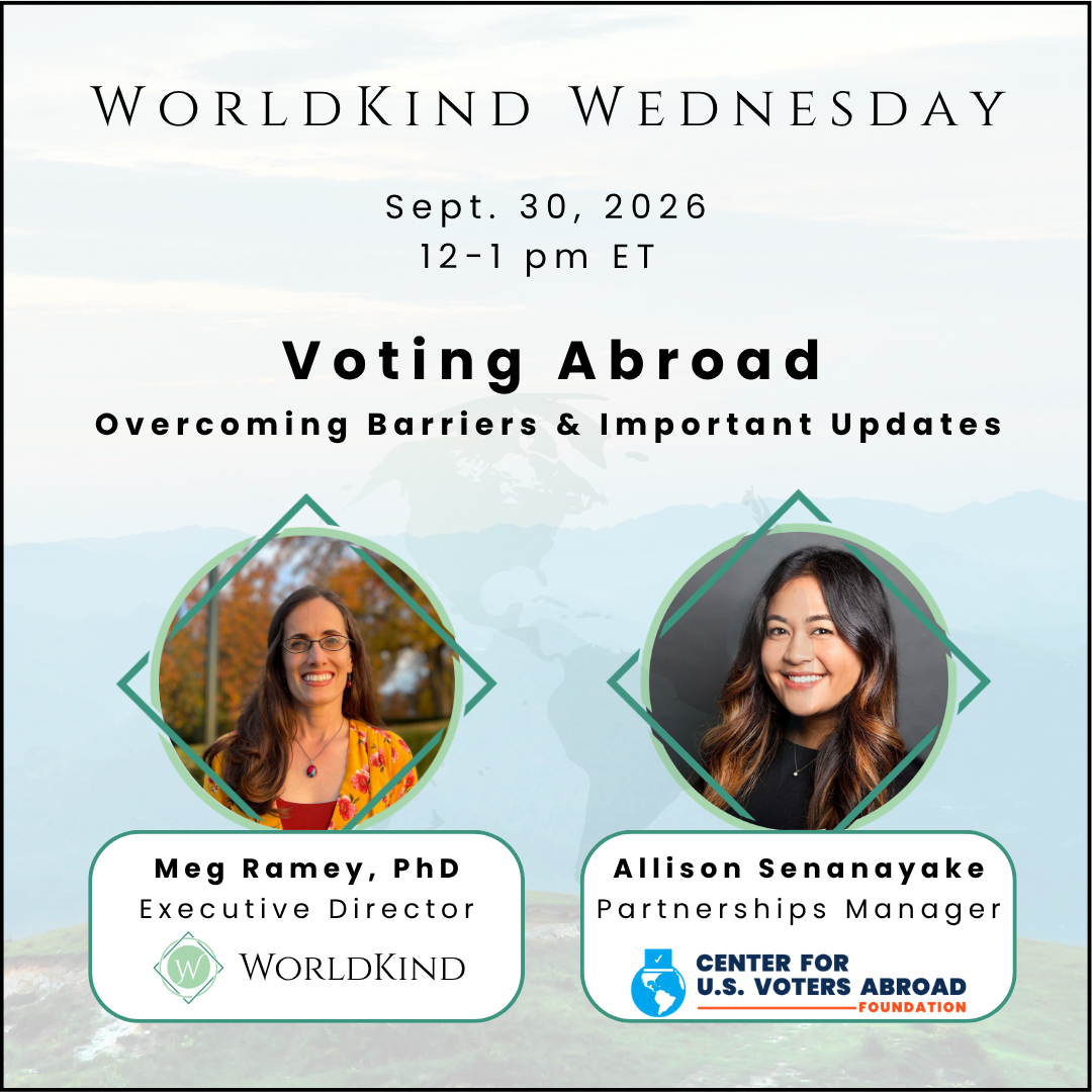 Sept. 30, 2026  WorldKind Wednesday: Voting Abroad  September Edition | Overcoming Barriers & Important Updates  Webinar Hosts. Meg Ramey, Executive Director, WorldKing and Allison Senanayake. Partnership Manager. Center for U.S. Voters Abroad