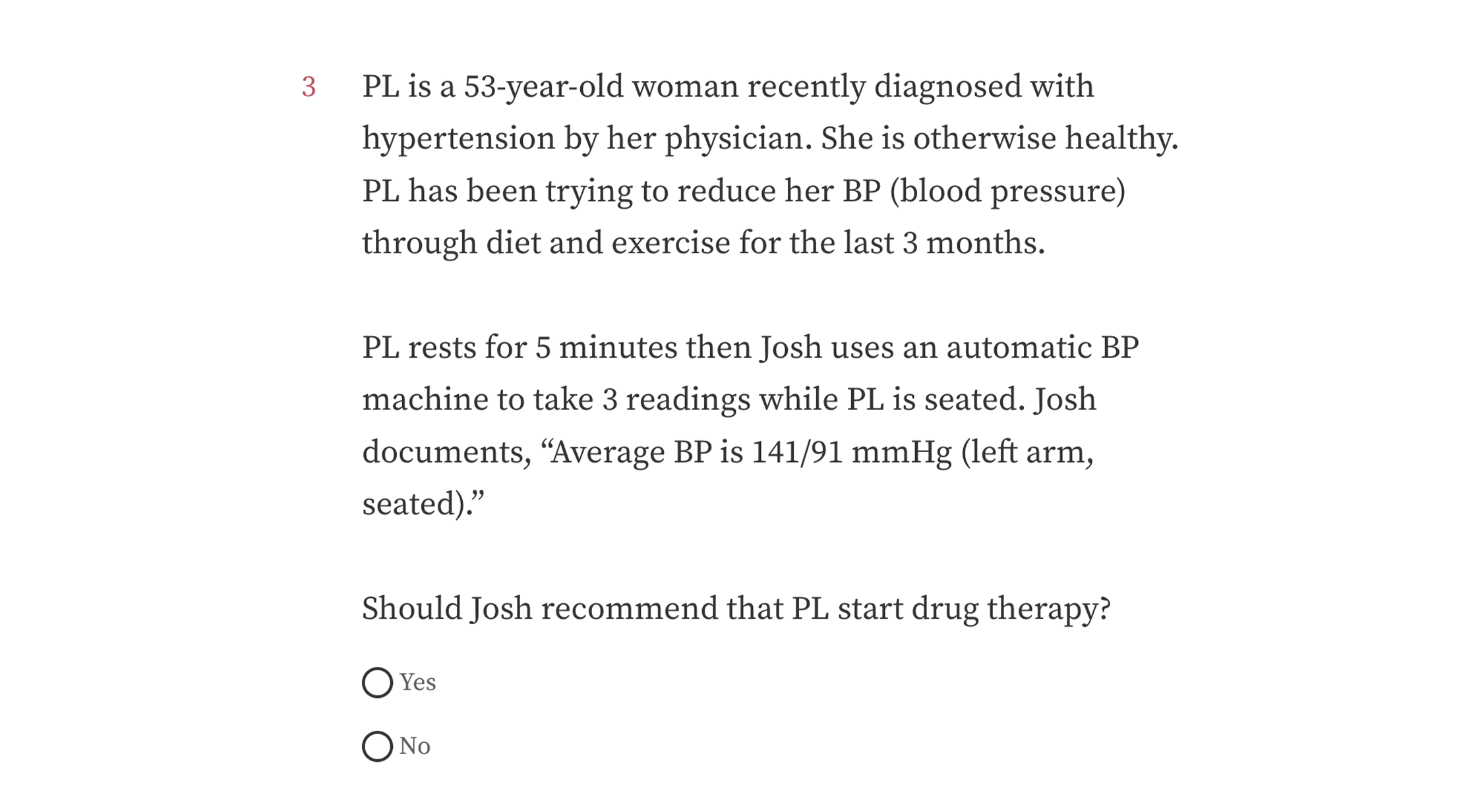 Sample quiz question with text: PL is a 53-year-old woman recently diagnosed with hypertension by her physician. She is otherwise healthy. PL has been trying to reduce her BP (blood pressure) through diet and exercise for the last 3 months. PL rests for 5 minutes then Josh uses an automatic BP machine to take 3 readings while PL is seated. Josh documents, “Average BP is 141/91 mmHg (left arm, seated).” Should Josh recommend that PL start drug therapy? Options: Yes, No