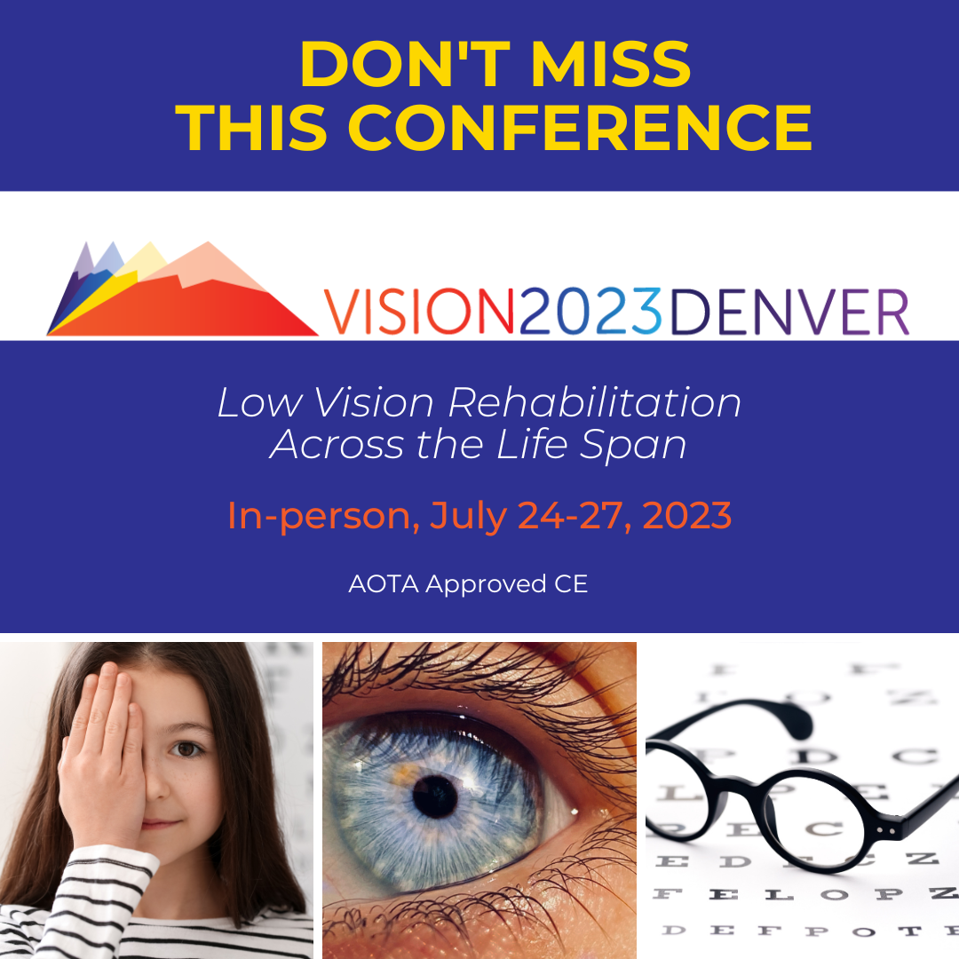 Image has 3 pics at bottom, one of a girl with dark hair, dark eyes, light skin covering one eye, one blue eye with eyelashes, a eye chart with black glasses sitting on top of it.  Words say "vision 2023 Denver" "Low Vision Rehabilitation Across the Life Span, In person, July 24-27, 2023, AOTA Approved CE: