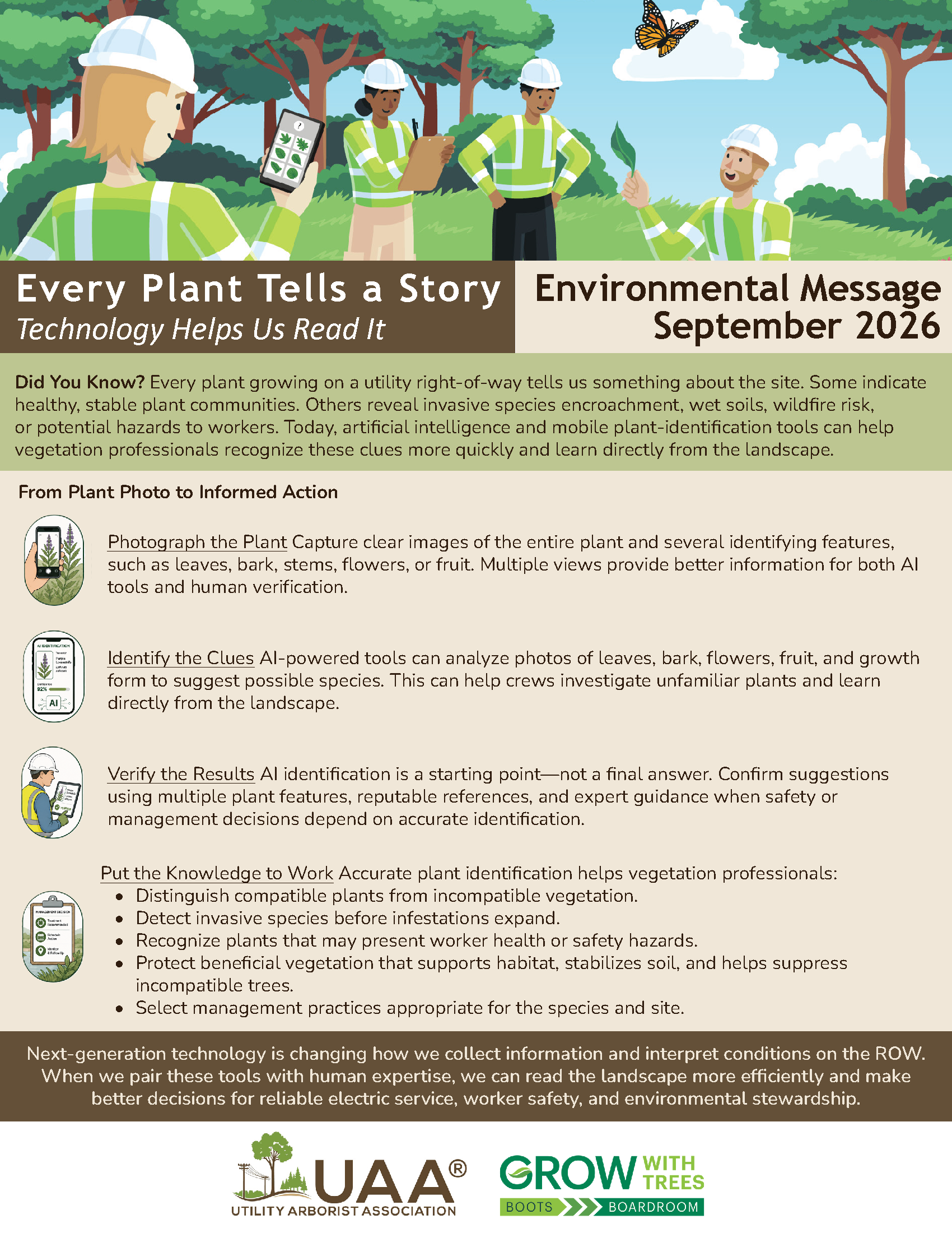 Every Plant Tells a Story: Technology Helps Us Read It. Environmental Message September 2026. Did You Know? Every plant growing on a utility right-of-way tells us something about the site. Some indicate healthy, stable plant communities. Others reveal invasive species encroachment, wet soils, wildfire risk, or potential hazards to workers. Today, artificial intelligence and mobile plant-identification tools can help vegetation professionals recognize these clues more quickly and learn directly from the landscape. From Plant Photo to Informed Action. Photograph the Plant: Capture clear images of the entire plant and several identifying features, such as leaves, bark, stems, flowers, or fruit. Multiple views provide better information for both AI tools and human verification. Identify the Clues: AI-powered tools can analyze photos of leaves, bark, flowers, fruit, and growth form to suggest possible species. This can help crews investigate unfamiliar plants and learn directly from the landscape. Verify the Results: AI identification is a starting point—not a final answer. Confirm suggestions using multiple plant features, reputable references, and expert guidance when safety or management decisions depend on accurate identification. Put the Knowledge to Work. Accurate plant identification helps vegetation professionals: distinguish compatible plants from incompatible vegetation; detect invasive species before infestations expand; recognize plants that may present worker health or safety hazards; protect beneficial vegetation that supports habitat, stabilizes soil, and helps suppress incompatible trees; select management practices appropriate for the species and site. Next-generation technology is changing how we collect information and interpret conditions on the ROW. When we pair these tools with human expertise, we can read the landscape more efficiently and make better decisions for reliable electric service, worker safety, and environmental stewardship.