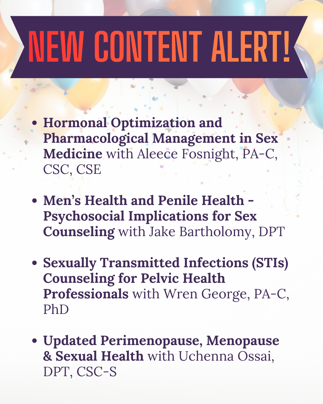 New Content Alert! Hormonal Optimization and Pharmacological Management in Sex Medicine with Aleece Fosnight, PA-C, CSC, CSE Men’s Health and Penile Health - Psychosocial Implications for Sex Counseling with Jake Bartholomy, DPT Sexually Transmitted Infections (STIs) Counseling for Pelvic Health Professionals with Wren George, PA-C, PhD Updated Perimenopause, Menopause & Sexual Health with Uchenna Ossai, DPT, CSC-S