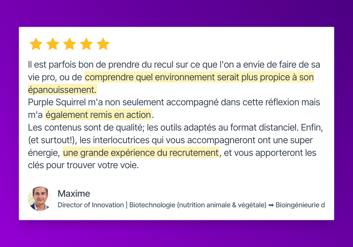 Maxime, Directeur de l’Innovation en Biotechnologie, partage un avis 5 étoiles sur Purple Squirrel : "Il est parfois bon de prendre du recul sur ce que l'on a envie de faire de sa vie pro, ou de comprendre quel environnement serait plus propice à son épanouissement. Purple Squirrel m'a non seulement accompagné dans cette réflexion mais m'a également remis en action. Les contenus sont de qualité; les outils adaptés au format distanciel. Enfin, (et surtout!), les interlocutrices qui vous accompagneront ont une super énergie, une grande expérience du recrutement, et vous apporteront les clés pour trouver votre voie."